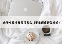 自學小程序開發(fā)得多久（學小程序開發(fā)難嗎）