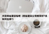 大型網(wǎng)站建設貼吧（網(wǎng)站建設公司哪家好?該如何選擇?）